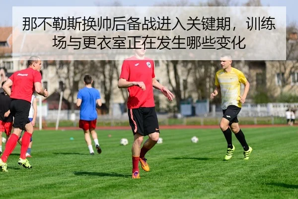 那不勒斯换帅后备战进入关键期，训练场与更衣室正在发生哪些变化